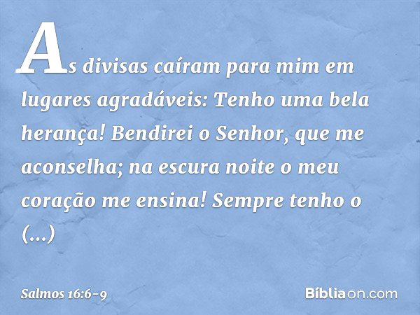 As divisas caíram para mim
em lugares agradáveis:
Tenho uma bela herança! Bendirei o Senhor, que me aconselha;
na escura noite o meu coração me ensina! Sempre t