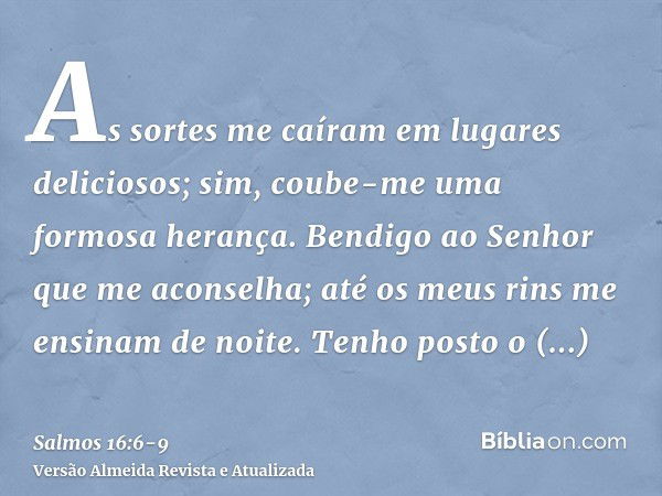 As sortes me caíram em lugares deliciosos; sim, coube-me uma formosa herança.Bendigo ao Senhor que me aconselha; até os meus rins me ensinam de noite.Tenho post