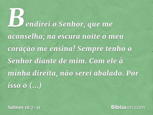 Bendirei o Senhor, que me aconselha;
na escura noite o meu coração me ensina! Sempre tenho o Senhor diante de mim.
Com ele à minha direita, não serei abalado. P