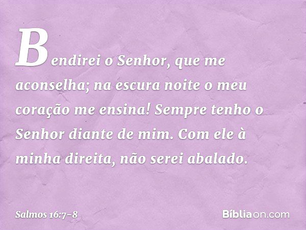 Bendirei o Senhor, que me aconselha;
na escura noite o meu coração me ensina! Sempre tenho o Senhor diante de mim.
Com ele à minha direita, não serei abalado. -