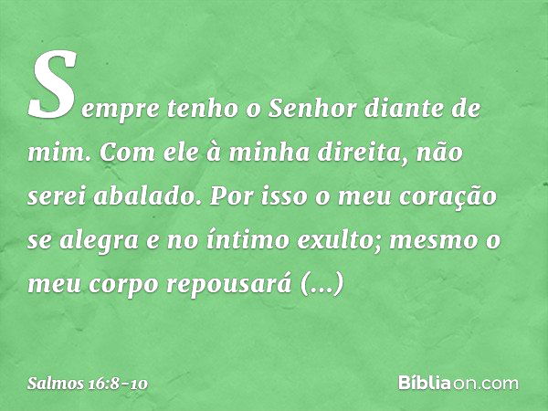 Sempre tenho o Senhor diante de mim.
Com ele à minha direita, não serei abalado. Por isso o meu coração se alegra
e no íntimo exulto;
mesmo o meu corpo repousar