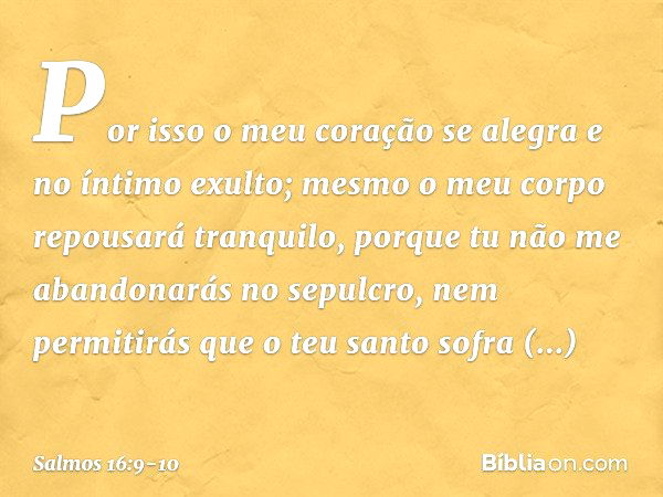 Por isso o meu coração se alegra
e no íntimo exulto;
mesmo o meu corpo repousará tranquilo, porque tu não me abandonarás no sepulcro,
nem permitirás que o teu s