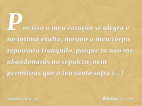 Por isso o meu coração se alegra
e no íntimo exulto;
mesmo o meu corpo repousará tranquilo, porque tu não me abandonarás no sepulcro,
nem permitirás que o teu s