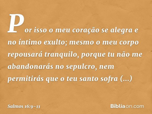 Por isso o meu coração se alegra
e no íntimo exulto;
mesmo o meu corpo repousará tranquilo, porque tu não me abandonarás no sepulcro,
nem permitirás que o teu s