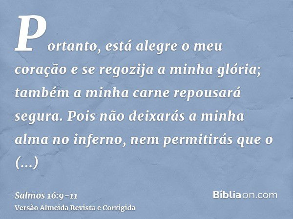 Portanto, está alegre o meu coração e se regozija a minha glória; também a minha carne repousará segura.Pois não deixarás a minha alma no inferno, nem permitirá