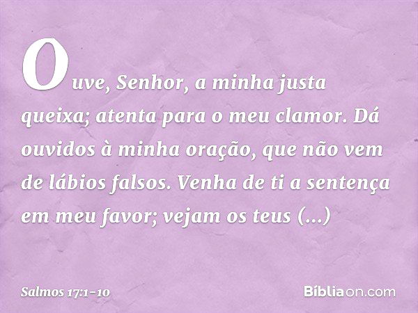 Ouve, Senhor, a minha justa queixa;
atenta para o meu clamor.
Dá ouvidos à minha oração,
que não vem de lábios falsos. Venha de ti a sentença em meu favor;
veja