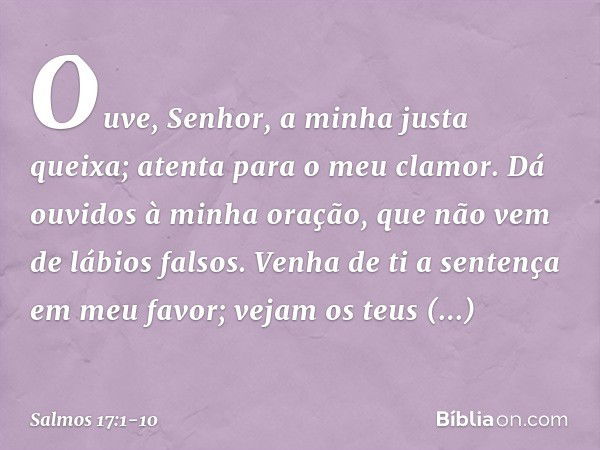 Ouve, Senhor, a minha justa queixa;
atenta para o meu clamor.
Dá ouvidos à minha oração,
que não vem de lábios falsos. Venha de ti a sentença em meu favor;
veja