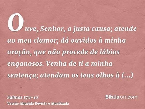 Ouve, Senhor, a justa causa; atende ao meu clamor; dá ouvidos à minha oração, que não procede de lábios enganosos.Venha de ti a minha sentença; atendam os teus 