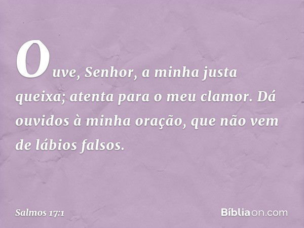 Ouve, Senhor, a minha justa queixa;
atenta para o meu clamor.
Dá ouvidos à minha oração,
que não vem de lábios falsos. -- Salmo 17:1