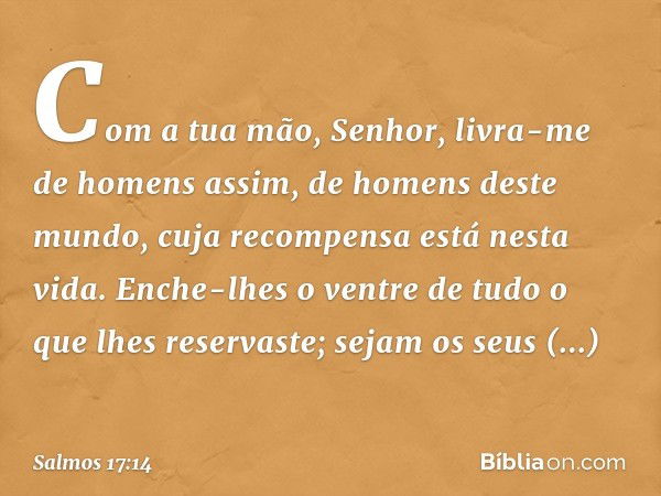 Com a tua mão, Senhor,
livra-me de homens assim,
de homens deste mundo,
cuja recompensa está nesta vida.
Enche-lhes o ventre de tudo
o que lhes reservaste;
seja