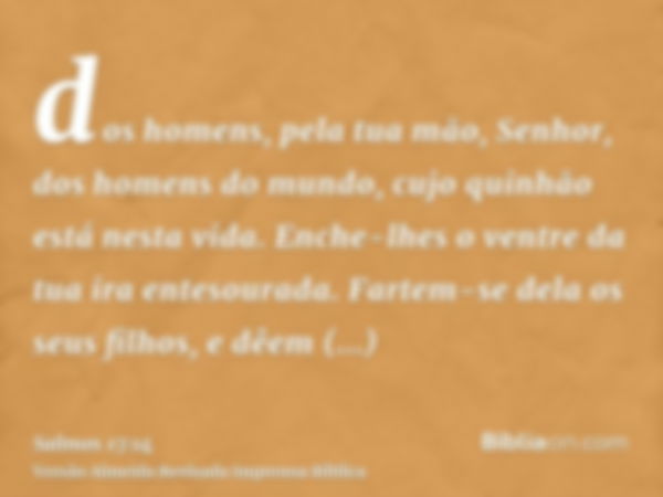 dos homens, pela tua mão, Senhor, dos homens do mundo, cujo quinhão está nesta vida. Enche-lhes o ventre da tua ira entesourada. Fartem-se dela os seus filhos, 