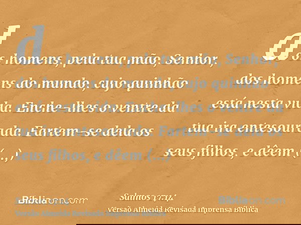 dos homens, pela tua mão, Senhor, dos homens do mundo, cujo quinhão está nesta vida. Enche-lhes o ventre da tua ira entesourada. Fartem-se dela os seus filhos,