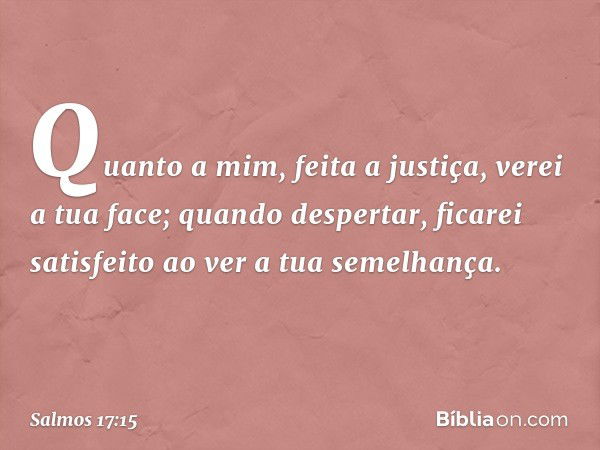 Quanto a mim, feita a justiça, verei a tua face;
quando despertar, ficarei satisfeito
ao ver a tua semelhança. -- Salmo 17:15