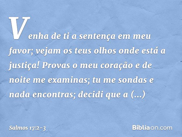 Venha de ti a sentença em meu favor;
vejam os teus olhos onde está a justiça! Provas o meu coração e de noite me examinas;
tu me sondas e nada encontras;
decidi