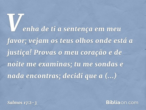 Venha de ti a sentença em meu favor;
vejam os teus olhos onde está a justiça! Provas o meu coração e de noite me examinas;
tu me sondas e nada encontras;
decidi