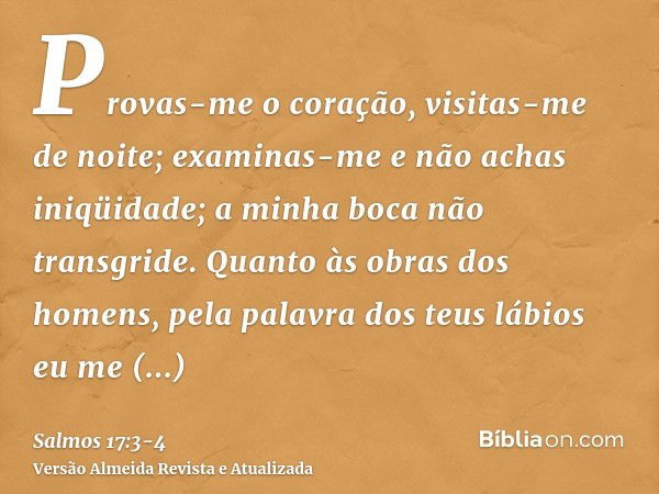 Provas-me o coração, visitas-me de noite; examinas-me e não achas iniqüidade; a minha boca não transgride.Quanto às obras dos homens, pela palavra dos teus lábi