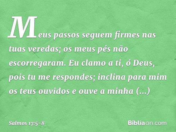 Meus passos seguem firmes nas tuas veredas;
os meus pés não escorregaram. Eu clamo a ti, ó Deus, pois tu me respondes;
inclina para mim os teus ouvidos
e ouve a