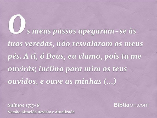 Os meus passos apegaram-se às tuas veredas, não resvalaram os meus pés.A ti, ó Deus, eu clamo, pois tu me ouvirás; inclina para mim os teus ouvidos, e ouve as m