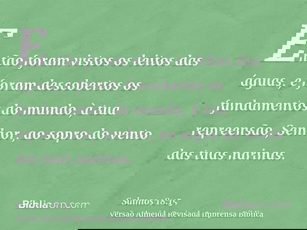 Então foram vistos os leitos das águas, e foram descobertos os fundamentos do mundo, à tua repreensão, Senhor, ao sopro do vento das tuas narinas.