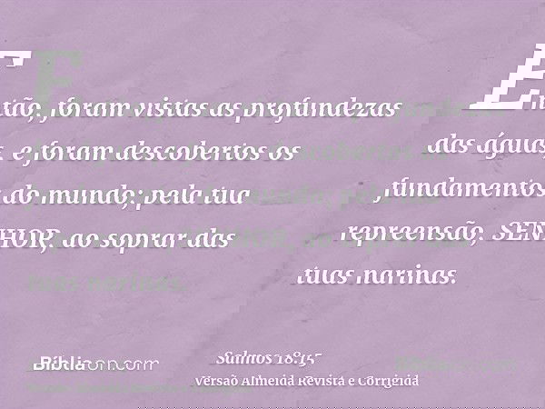 Então, foram vistas as profundezas das águas, e foram descobertos os fundamentos do mundo; pela tua repreensão, SENHOR, ao soprar das tuas narinas.