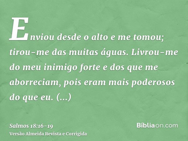 Enviou desde o alto e me tomou; tirou-me das muitas águas.Livrou-me do meu inimigo forte e dos que me aborreciam, pois eram mais poderosos do que eu.Surpreender