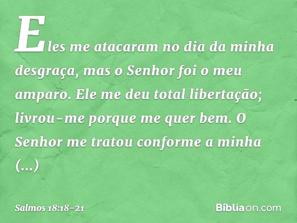 Eles me atacaram no dia da minha desgraça,
mas o Senhor foi o meu amparo. Ele me deu total libertação;
livrou-me porque me quer bem. O Senhor me tratou
conforme