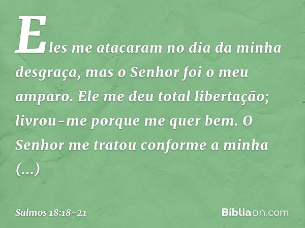 Eles me atacaram no dia da minha desgraça,
mas o Senhor foi o meu amparo. Ele me deu total libertação;
livrou-me porque me quer bem. O Senhor me tratou
conforme