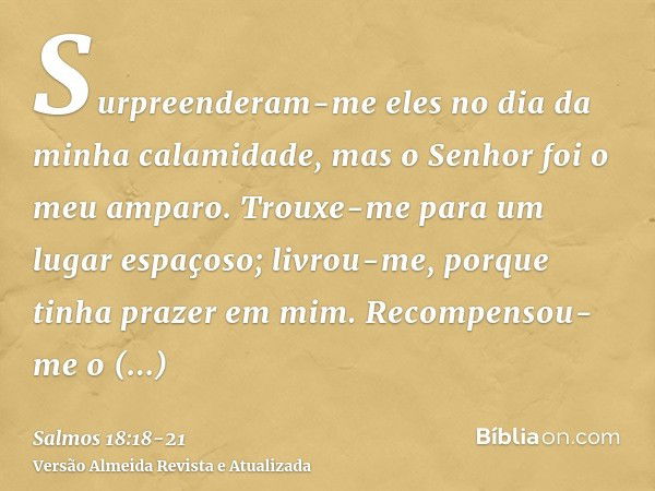 Surpreenderam-me eles no dia da minha calamidade, mas o Senhor foi o meu amparo.Trouxe-me para um lugar espaçoso; livrou-me, porque tinha prazer em mim.Recompen