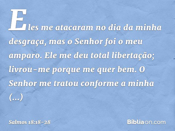 Eles me atacaram no dia da minha desgraça,
mas o Senhor foi o meu amparo. Ele me deu total libertação;
livrou-me porque me quer bem. O Senhor me tratou
conforme