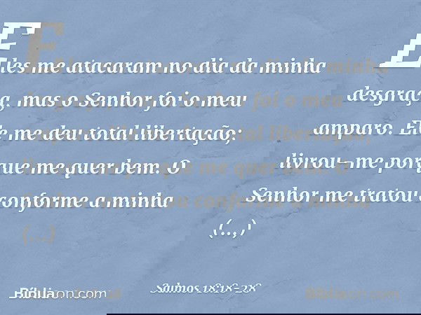 Eles me atacaram no dia da minha desgraça,
mas o Senhor foi o meu amparo. Ele me deu total libertação;
livrou-me porque me quer bem. O Senhor me tratou
conforme