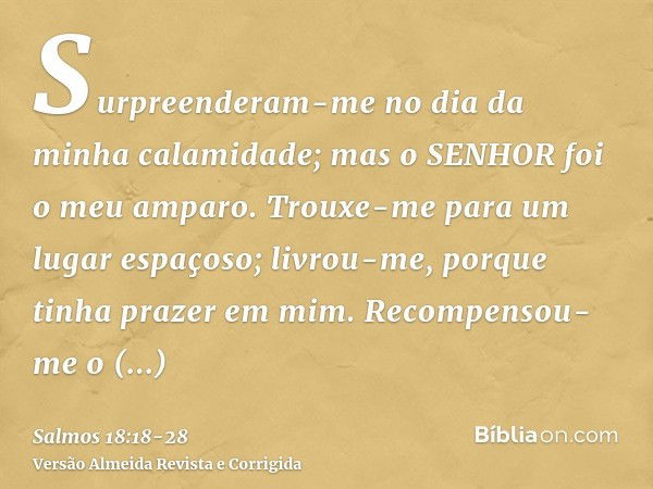 Surpreenderam-me no dia da minha calamidade; mas o SENHOR foi o meu amparo.Trouxe-me para um lugar espaçoso; livrou-me, porque tinha prazer em mim.Recompensou-m