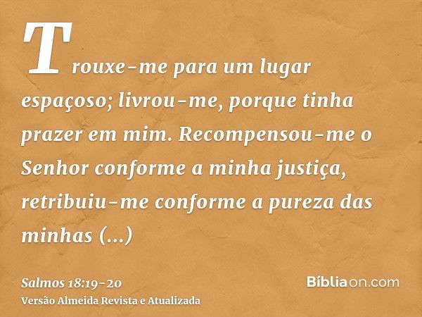 Trouxe-me para um lugar espaçoso; livrou-me, porque tinha prazer em mim.Recompensou-me o Senhor conforme a minha justiça, retribuiu-me conforme a pureza das min