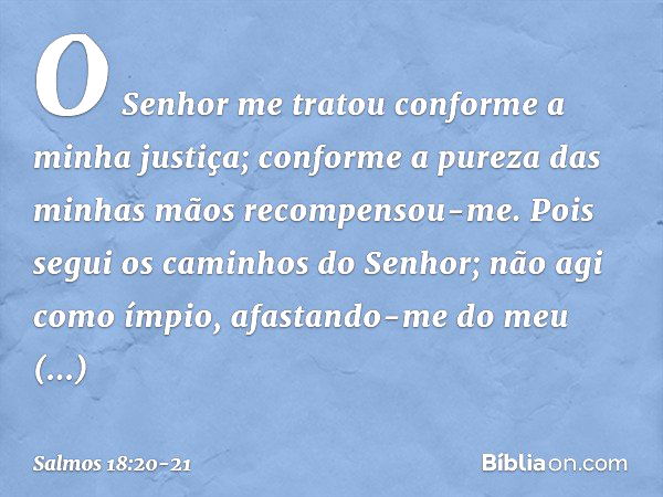 O Senhor me tratou
conforme a minha justiça;
conforme a pureza das minhas mãos
recompensou-me. Pois segui os caminhos do Senhor;
não agi como ímpio,
afastando-m