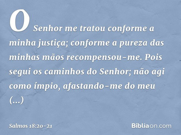 O Senhor me tratou
conforme a minha justiça;
conforme a pureza das minhas mãos
recompensou-me. Pois segui os caminhos do Senhor;
não agi como ímpio,
afastando-m