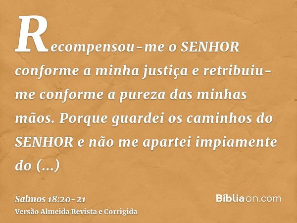 Recompensou-me o SENHOR conforme a minha justiça e retribuiu-me conforme a pureza das minhas mãos.Porque guardei os caminhos do SENHOR e não me apartei impiamen