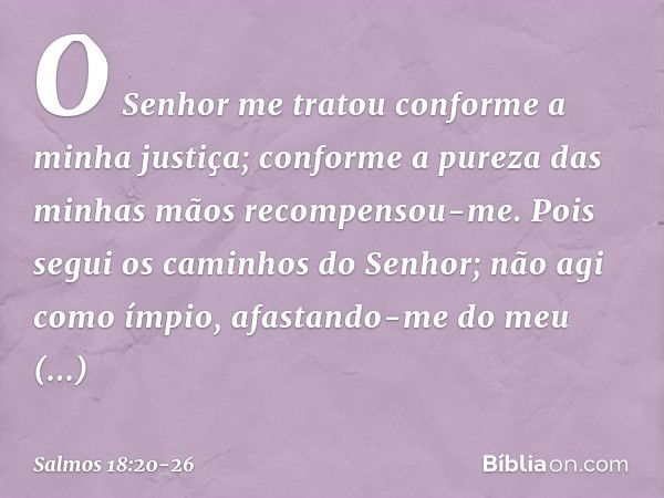 O Senhor me tratou
conforme a minha justiça;
conforme a pureza das minhas mãos
recompensou-me. Pois segui os caminhos do Senhor;
não agi como ímpio,
afastando-m