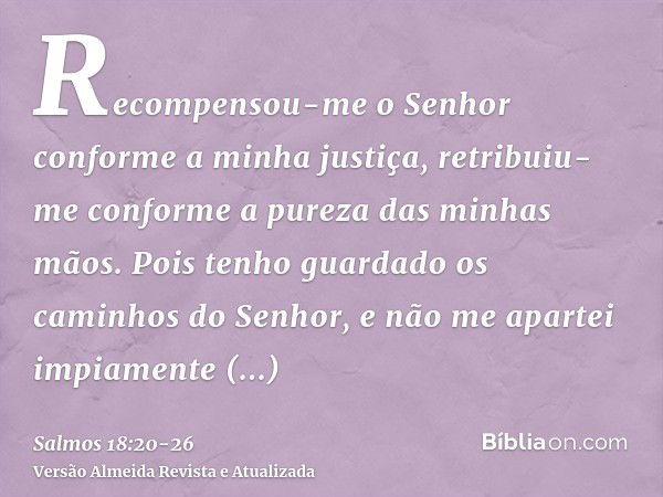 Recompensou-me o Senhor conforme a minha justiça, retribuiu-me conforme a pureza das minhas mãos.Pois tenho guardado os caminhos do Senhor, e não me apartei imp