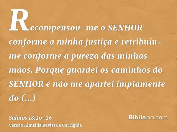 Recompensou-me o SENHOR conforme a minha justiça e retribuiu-me conforme a pureza das minhas mãos.Porque guardei os caminhos do SENHOR e não me apartei impiamen