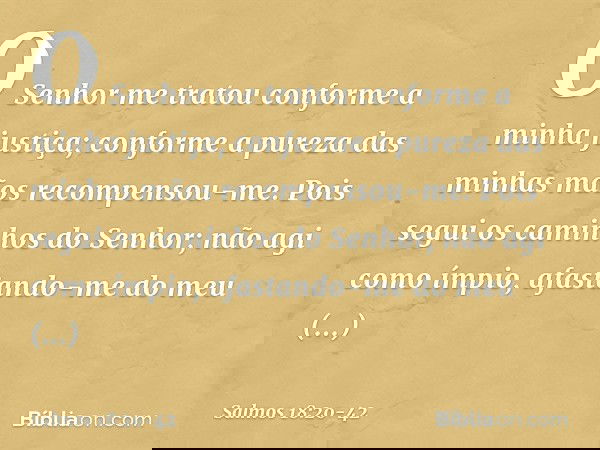 O Senhor me tratou
conforme a minha justiça;
conforme a pureza das minhas mãos
recompensou-me. Pois segui os caminhos do Senhor;
não agi como ímpio,
afastando-m