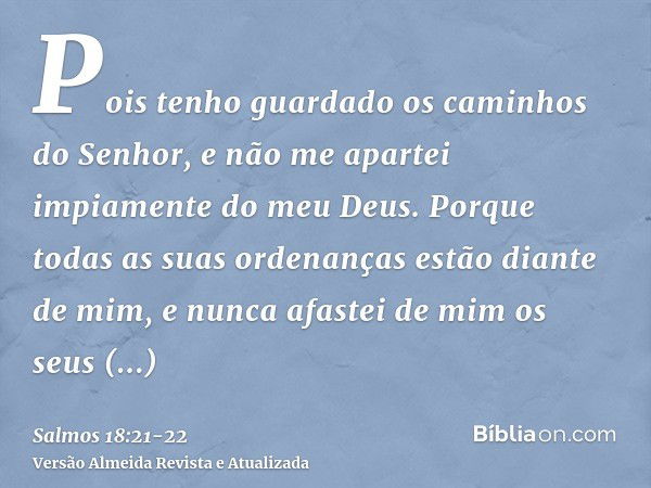 Pois tenho guardado os caminhos do Senhor, e não me apartei impiamente do meu Deus.Porque todas as suas ordenanças estão diante de mim, e nunca afastei de mim o