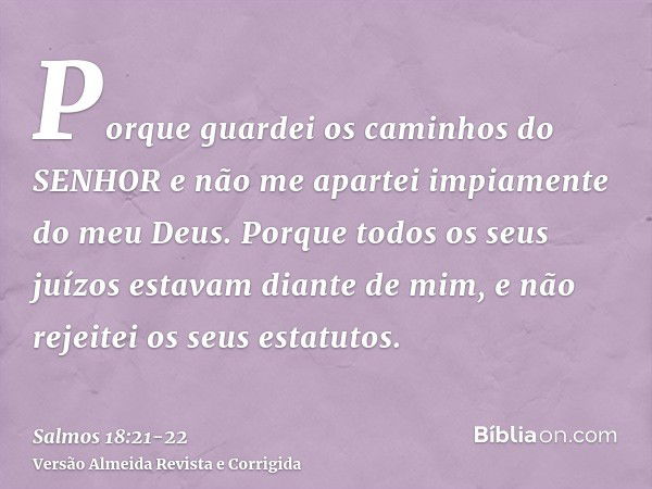 Porque guardei os caminhos do SENHOR e não me apartei impiamente do meu Deus.Porque todos os seus juízos estavam diante de mim, e não rejeitei os seus estatutos