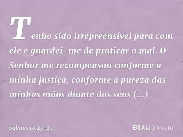 Tenho sido irrepreensível para com ele
e guardei-me de praticar o mal. O Senhor me recompensou
conforme a minha justiça,
conforme a pureza das minhas mãos
diant