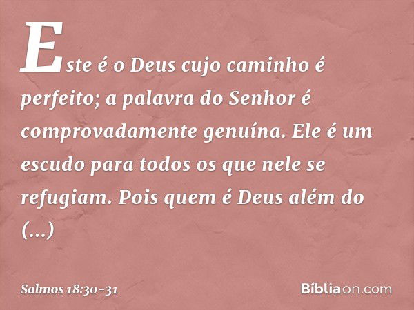 Este é o Deus cujo caminho é perfeito;
a palavra do Senhor
é comprovadamente genuína.
Ele é um escudo para todos
os que nele se refugiam. Pois quem é Deus além 