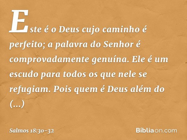 Este é o Deus cujo caminho é perfeito;
a palavra do Senhor
é comprovadamente genuína.
Ele é um escudo para todos
os que nele se refugiam. Pois quem é Deus além 