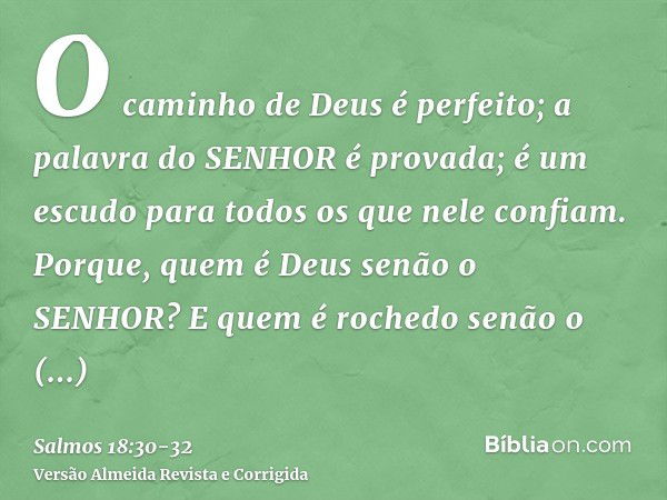 O caminho de Deus é perfeito; a palavra do SENHOR é provada; é um escudo para todos os que nele confiam.Porque, quem é Deus senão o SENHOR? E quem é rochedo sen