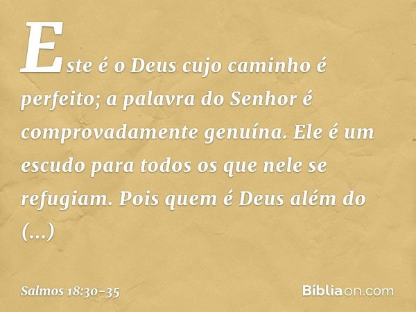 Este é o Deus cujo caminho é perfeito;
a palavra do Senhor
é comprovadamente genuína.
Ele é um escudo para todos
os que nele se refugiam. Pois quem é Deus além 