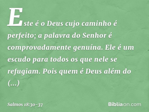 Este é o Deus cujo caminho é perfeito;
a palavra do Senhor
é comprovadamente genuína.
Ele é um escudo para todos
os que nele se refugiam. Pois quem é Deus além 