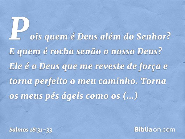 Pois quem é Deus além do Senhor?
E quem é rocha senão o nosso Deus? Ele é o Deus que me reveste de força
e torna perfeito o meu caminho. Torna os meus pés ágeis