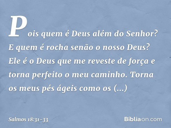 Pois quem é Deus além do Senhor?
E quem é rocha senão o nosso Deus? Ele é o Deus que me reveste de força
e torna perfeito o meu caminho. Torna os meus pés ágeis