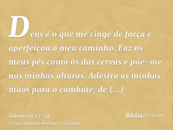 Deus é o que me cinge de força e aperfeiçoa o meu caminho.Faz os meus pés como os das cervas e põe-me nas minhas alturas.Adestra as minhas mãos para o combate, 